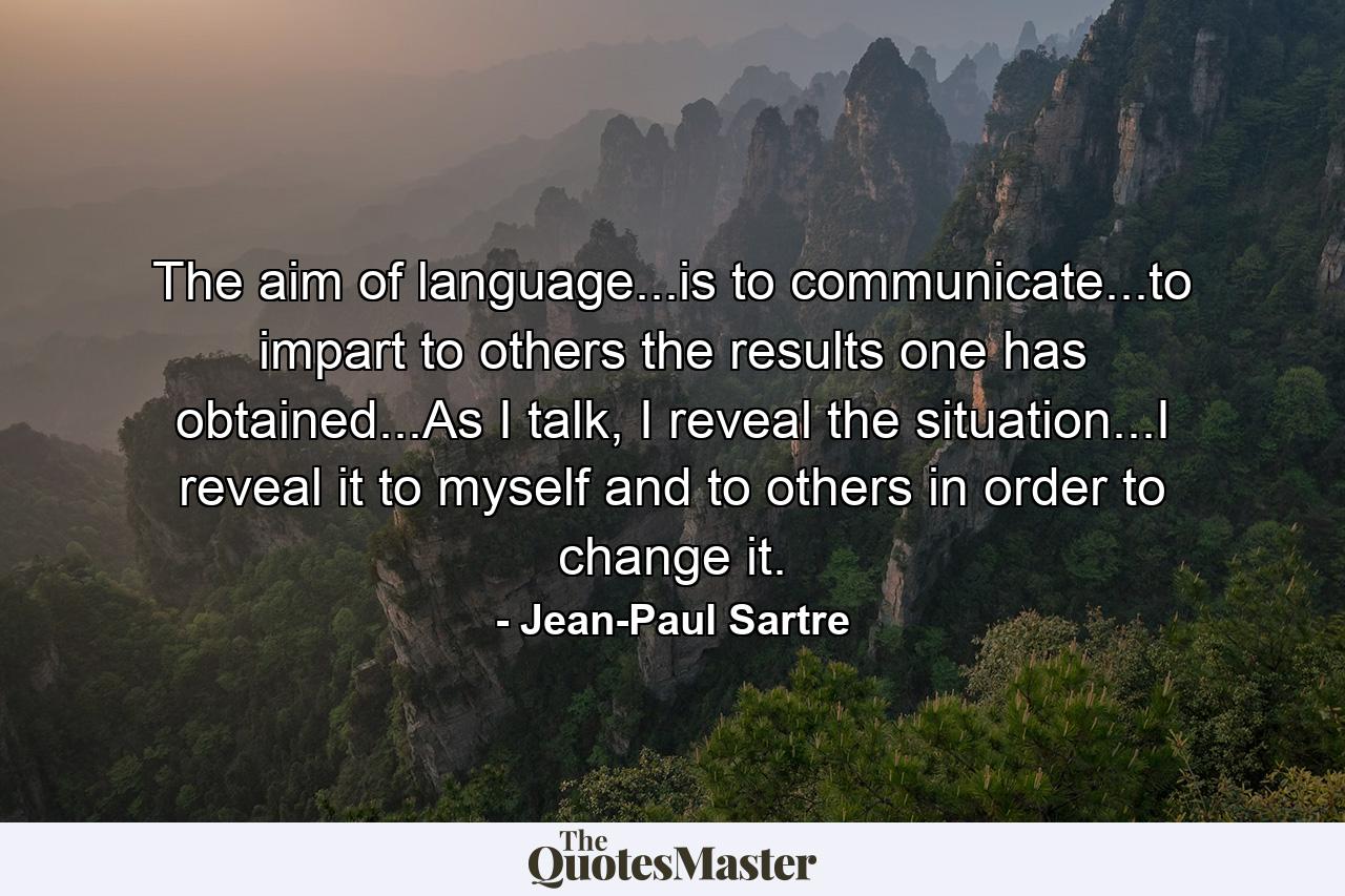 The aim of language...is to communicate...to impart to others the results one has obtained...As I talk, I reveal the situation...I reveal it to myself and to others in order to change it. - Quote by Jean-Paul Sartre