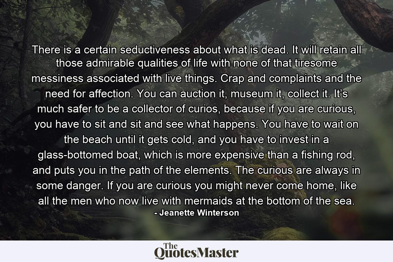 There is a certain seductiveness about what is dead. It will retain all those admirable qualities of life with none of that tiresome messiness associated with live things. Crap and complaints and the need for affection. You can auction it, museum it, collect it. It’s much safer to be a collector of curios, because if you are curious, you have to sit and sit and see what happens. You have to wait on the beach until it gets cold, and you have to invest in a glass-bottomed boat, which is more expensive than a fishing rod, and puts you in the path of the elements. The curious are always in some danger. If you are curious you might never come home, like all the men who now live with mermaids at the bottom of the sea. - Quote by Jeanette Winterson