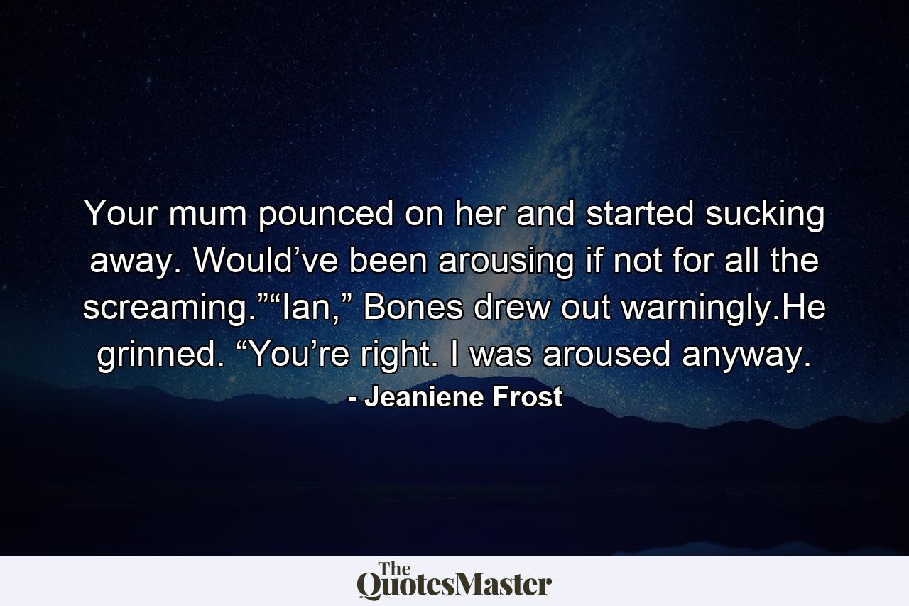 Your mum pounced on her and started sucking away. Would’ve been arousing if not for all the screaming.”“Ian,” Bones drew out warningly.He grinned. “You’re right. I was aroused anyway. - Quote by Jeaniene Frost