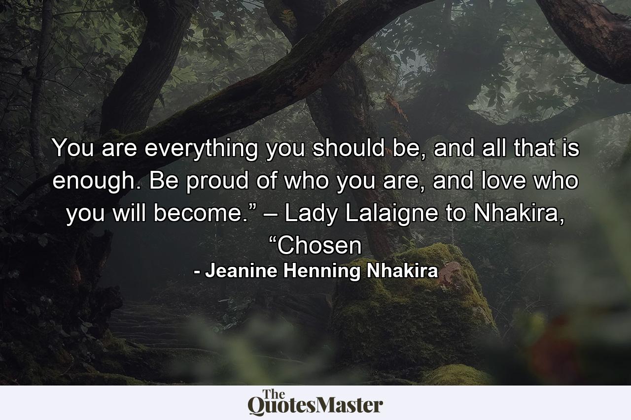 You are everything you should be, and all that is enough. Be proud of who you are, and love who you will become.” – Lady Lalaigne to Nhakira, “Chosen - Quote by Jeanine Henning Nhakira