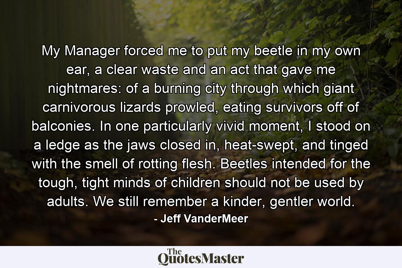 My Manager forced me to put my beetle in my own ear, a clear waste and an act that gave me nightmares: of a burning city through which giant carnivorous lizards prowled, eating survivors off of balconies. In one particularly vivid moment, I stood on a ledge as the jaws closed in, heat-swept, and tinged with the smell of rotting flesh. Beetles intended for the tough, tight minds of children should not be used by adults. We still remember a kinder, gentler world. - Quote by Jeff VanderMeer