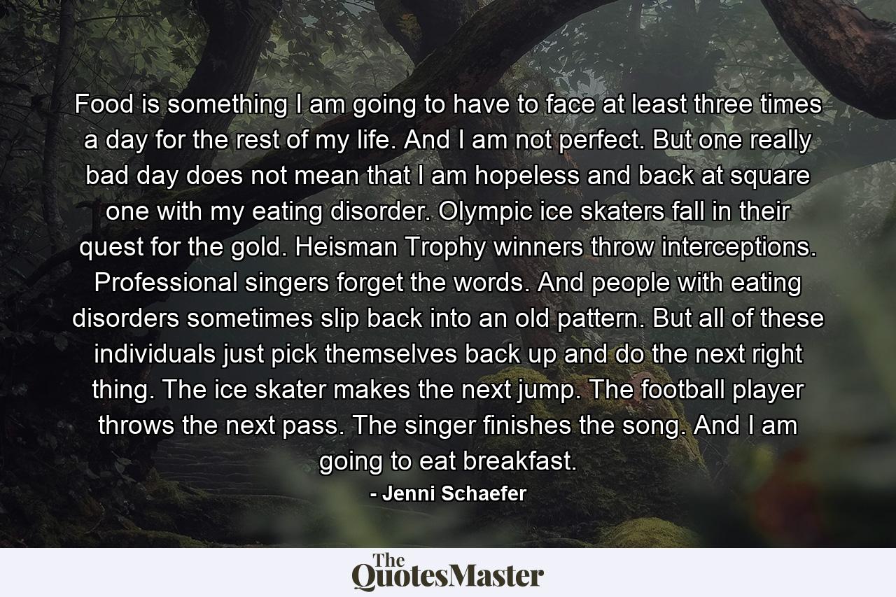 Food is something I am going to have to face at least three times a day for the rest of my life. And I am not perfect. But one really bad day does not mean that I am hopeless and back at square one with my eating disorder. Olympic ice skaters fall in their quest for the gold. Heisman Trophy winners throw interceptions. Professional singers forget the words. And people with eating disorders sometimes slip back into an old pattern. But all of these individuals just pick themselves back up and do the next right thing. The ice skater makes the next jump. The football player throws the next pass. The singer finishes the song. And I am going to eat breakfast. - Quote by Jenni Schaefer