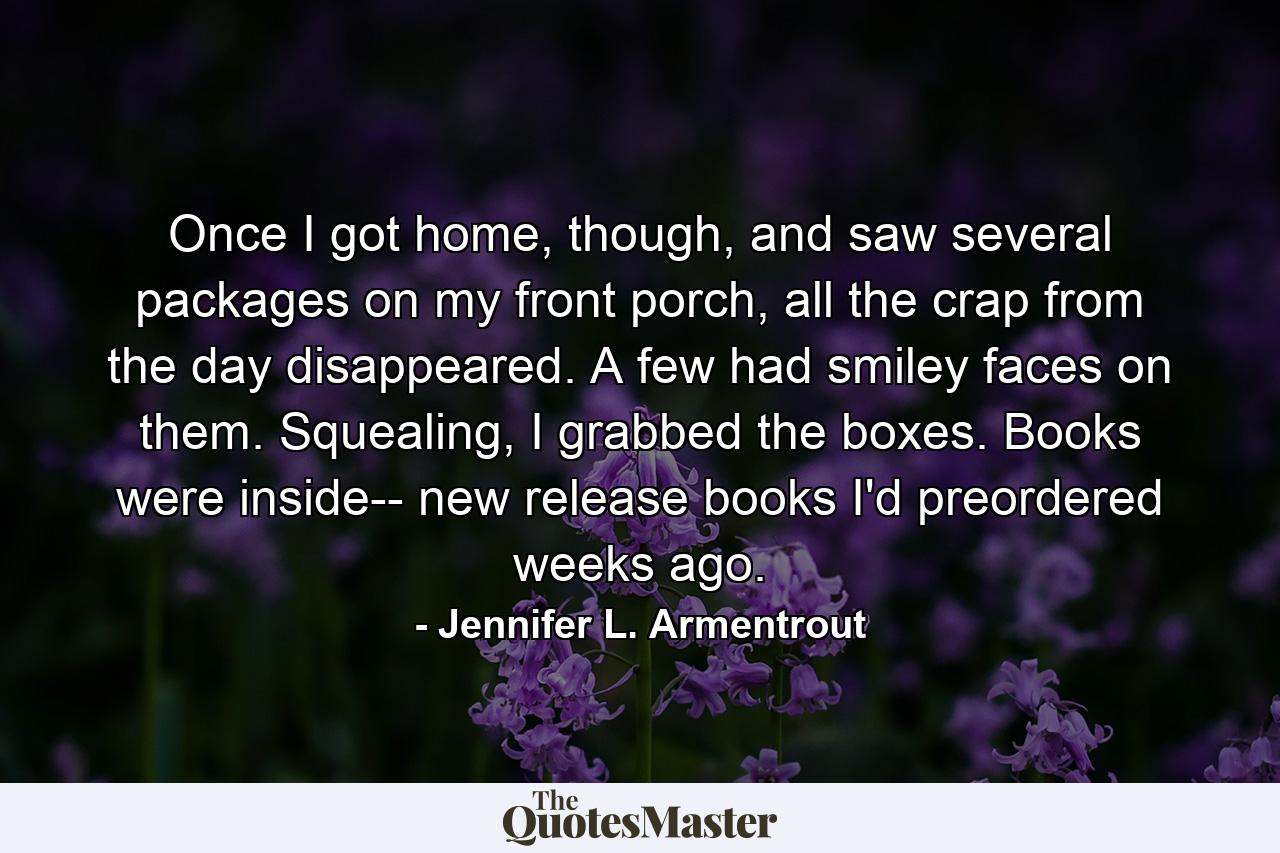 Once I got home, though, and saw several packages on my front porch, all the crap from the day disappeared. A few had smiley faces on them. Squealing, I grabbed the boxes. Books were inside-- new release books I'd preordered weeks ago. - Quote by Jennifer L. Armentrout