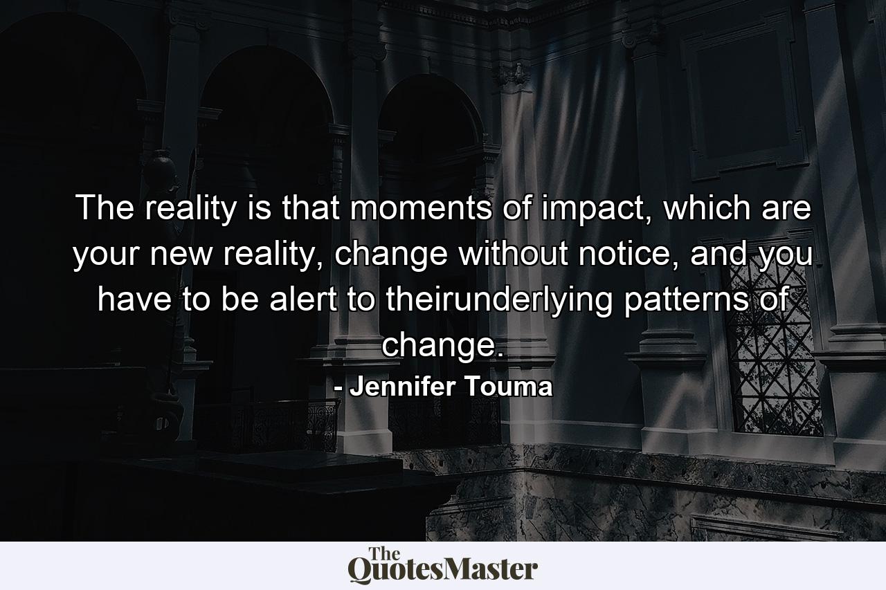 The reality is that moments of impact, which are your new reality, change without notice, and you have to be alert to theirunderlying patterns of change. - Quote by Jennifer Touma