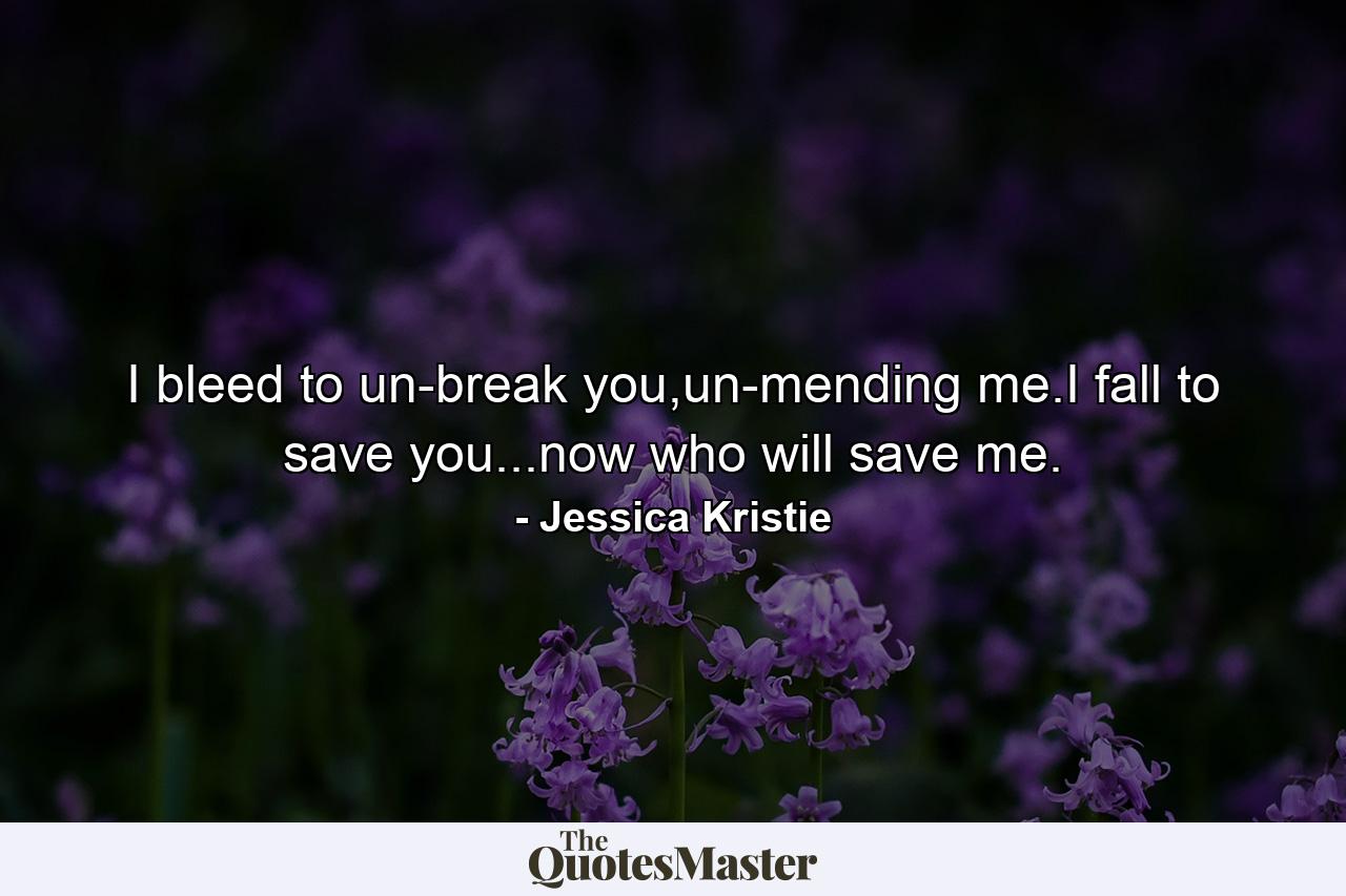 I bleed to un-break you,un-mending me.I fall to save you...now who will save me. - Quote by Jessica Kristie