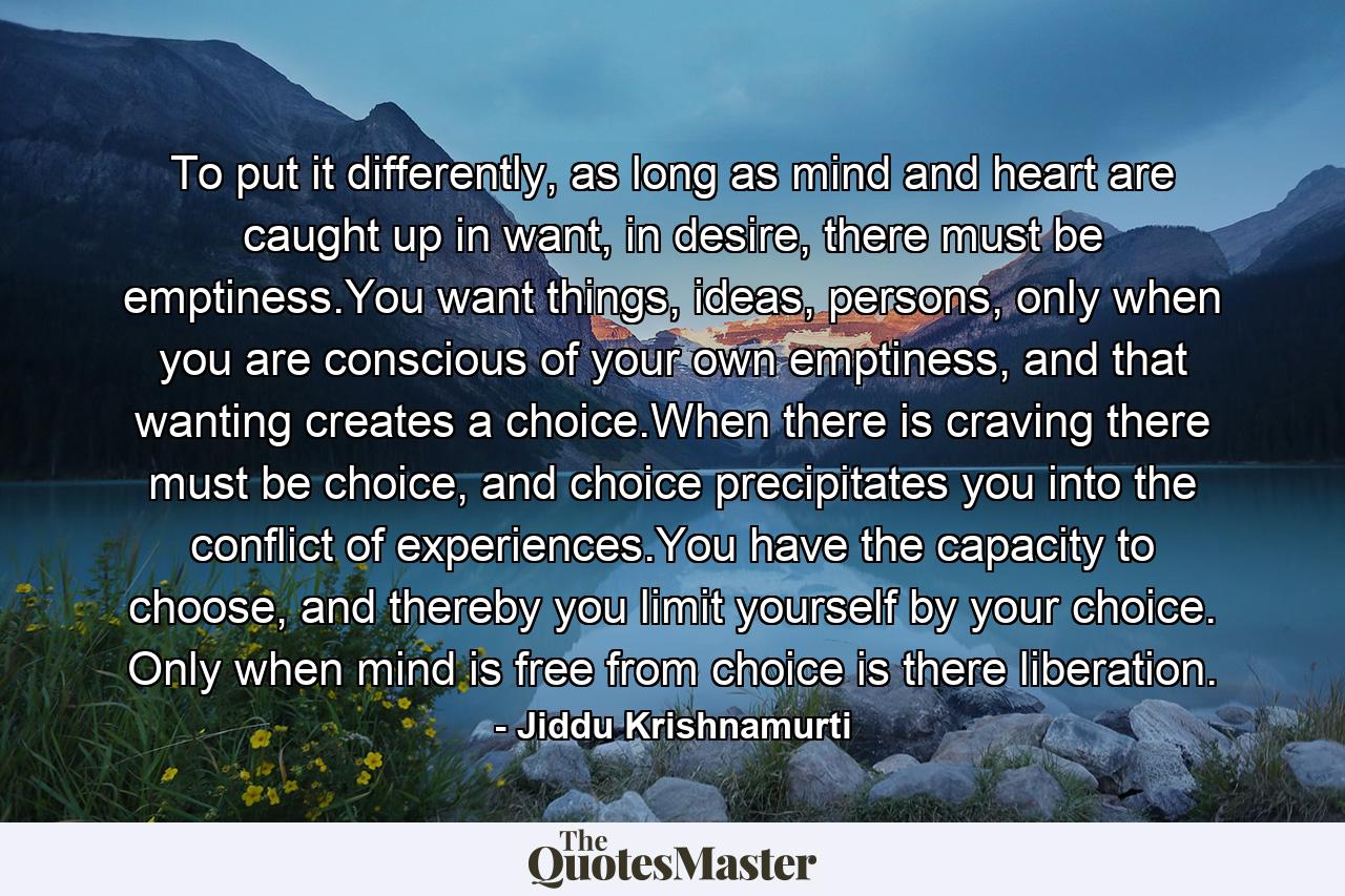 To put it differently, as long as mind and heart are caught up in want, in desire, there must be emptiness.You want things, ideas, persons, only when you are conscious of your own emptiness, and that wanting creates a choice.When there is craving there must be choice, and choice precipitates you into the conflict of experiences.You have the capacity to choose, and thereby you limit yourself by your choice. Only when mind is free from choice is there liberation. - Quote by Jiddu Krishnamurti