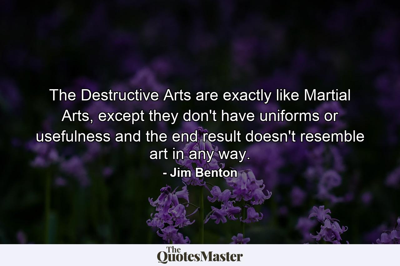 The Destructive Arts are exactly like Martial Arts, except they don't have uniforms or usefulness and the end result doesn't resemble art in any way. - Quote by Jim Benton