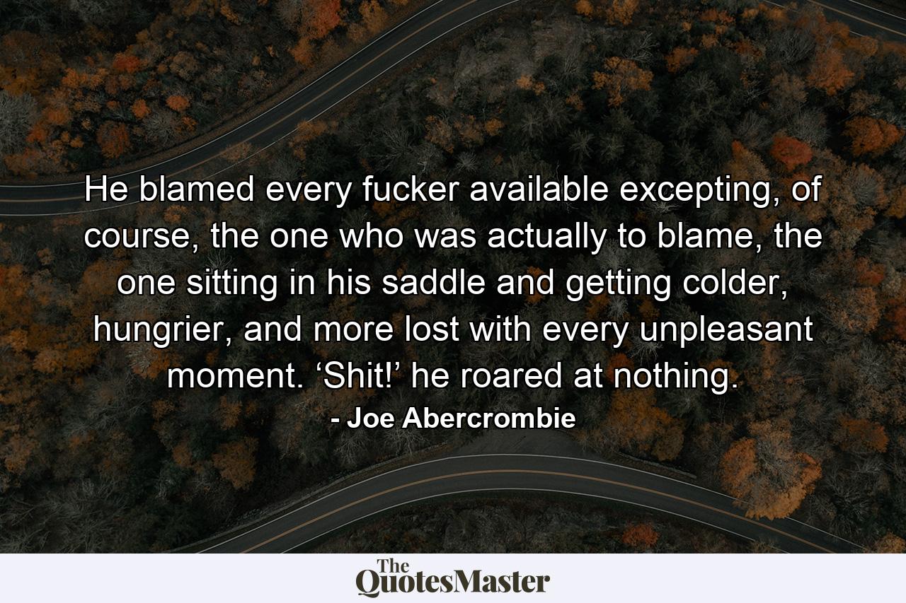 He blamed every fucker available excepting, of course, the one who was actually to blame, the one sitting in his saddle and getting colder, hungrier, and more lost with every unpleasant moment. ‘Shit!’ he roared at nothing. - Quote by Joe Abercrombie