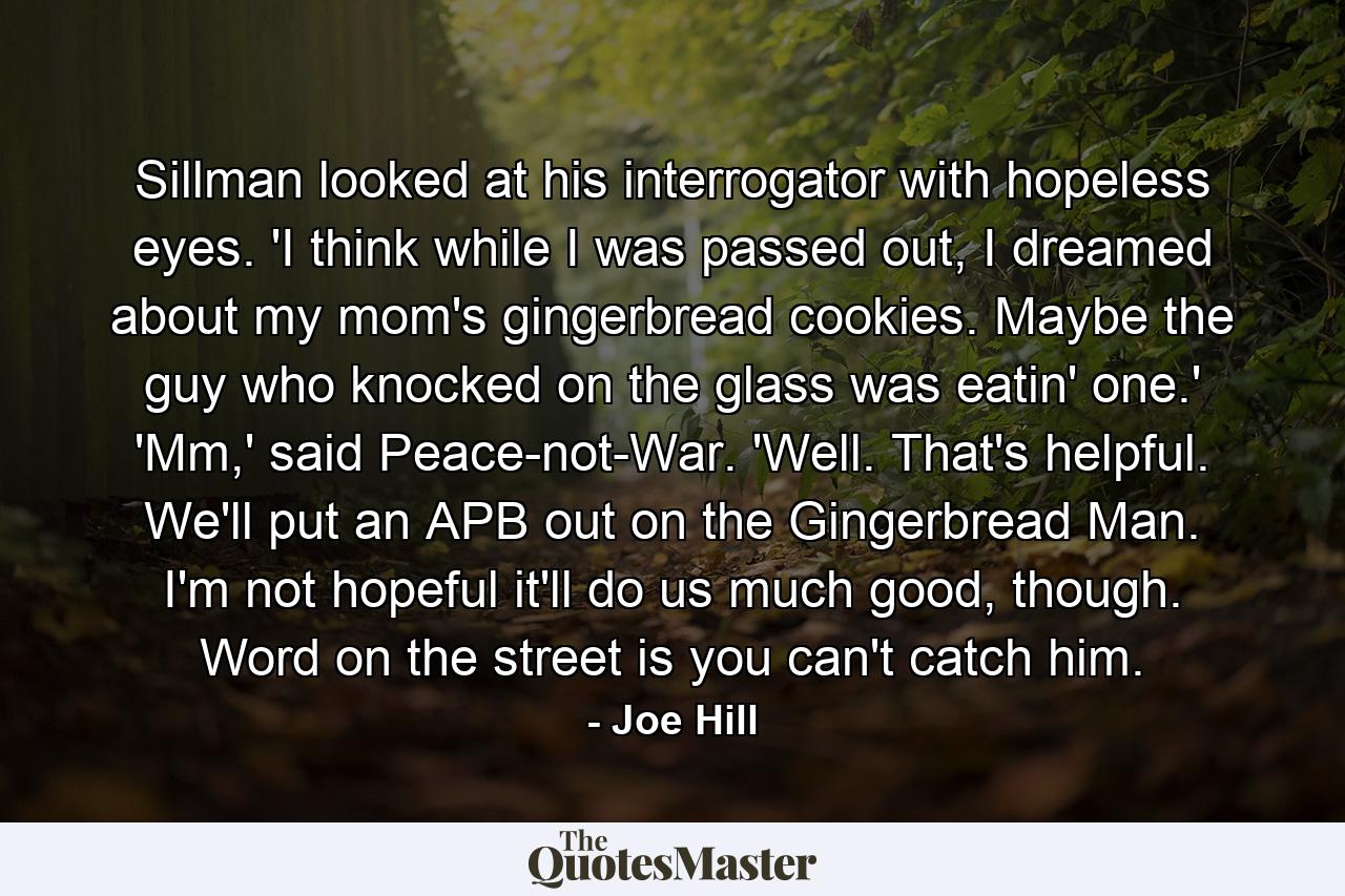 Sillman looked at his interrogator with hopeless eyes. 'I think while I was passed out, I dreamed about my mom's gingerbread cookies. Maybe the guy who knocked on the glass was eatin' one.' 'Mm,' said Peace-not-War. 'Well. That's helpful. We'll put an APB out on the Gingerbread Man. I'm not hopeful it'll do us much good, though. Word on the street is you can't catch him. - Quote by Joe Hill