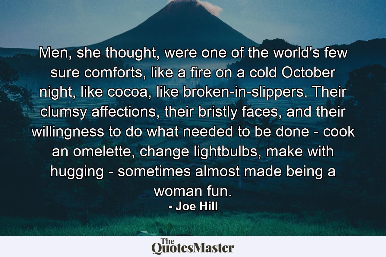 Men, she thought, were one of the world's few sure comforts, like a fire on a cold October night, like cocoa, like broken-in-slippers. Their clumsy affections, their bristly faces, and their willingness to do what needed to be done - cook an omelette, change lightbulbs, make with hugging - sometimes almost made being a woman fun. - Quote by Joe Hill