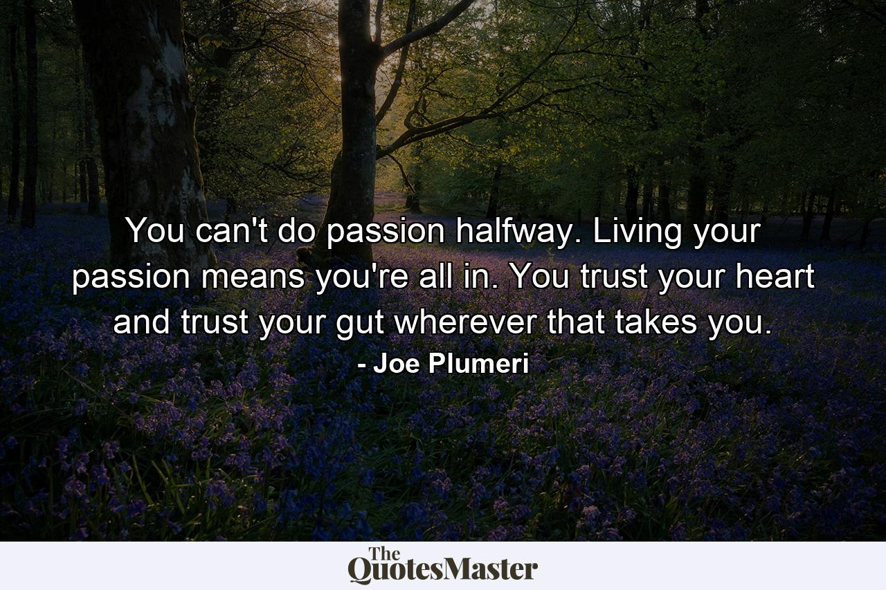 You can't do passion halfway. Living your passion means you're all in. You trust your heart and trust your gut wherever that takes you. - Quote by Joe Plumeri