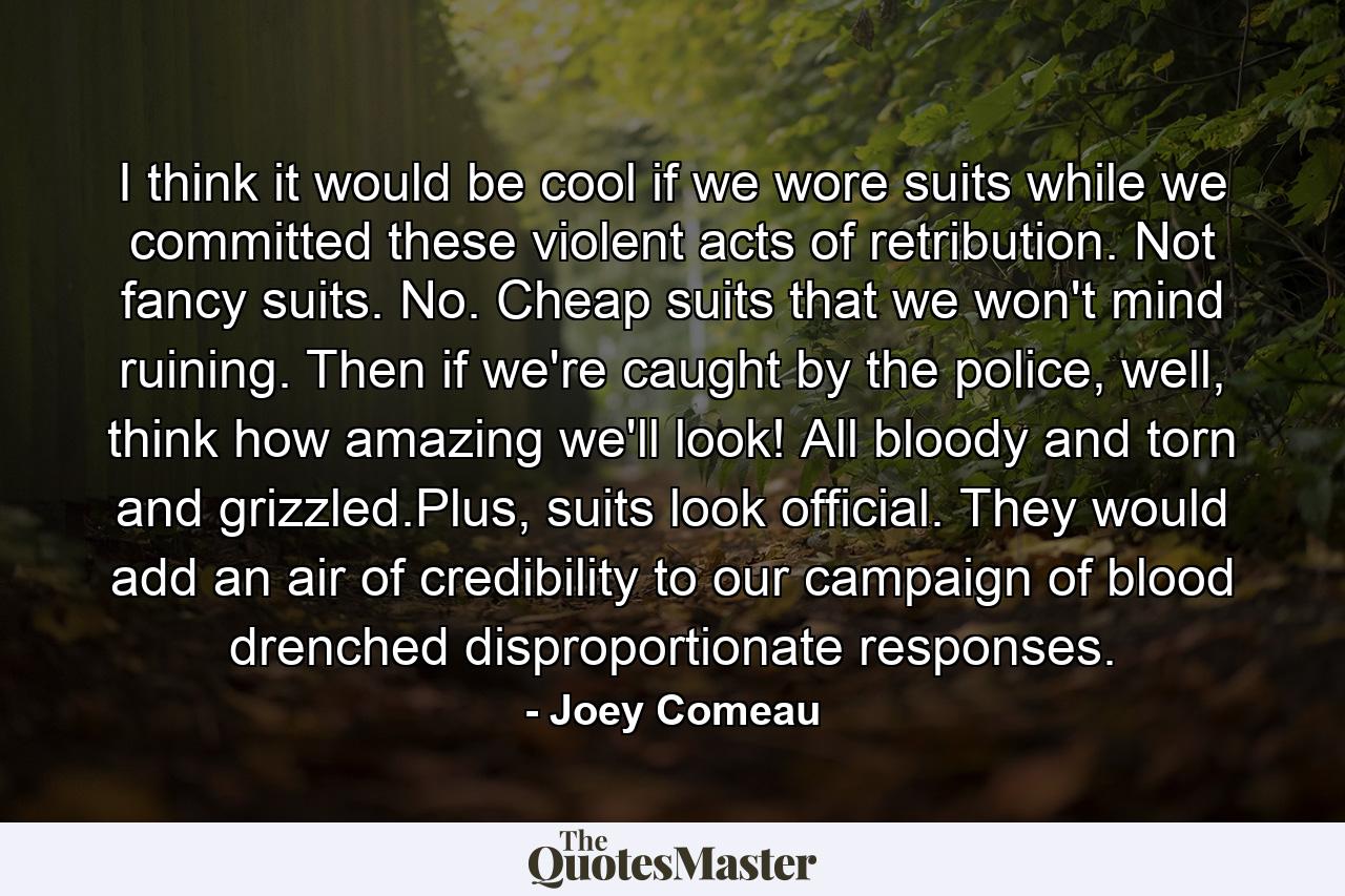 I think it would be cool if we wore suits while we committed these violent acts of retribution. Not fancy suits. No. Cheap suits that we won't mind ruining. Then if we're caught by the police, well, think how amazing we'll look! All bloody and torn and grizzled.Plus, suits look official. They would add an air of credibility to our campaign of blood drenched disproportionate responses. - Quote by Joey Comeau