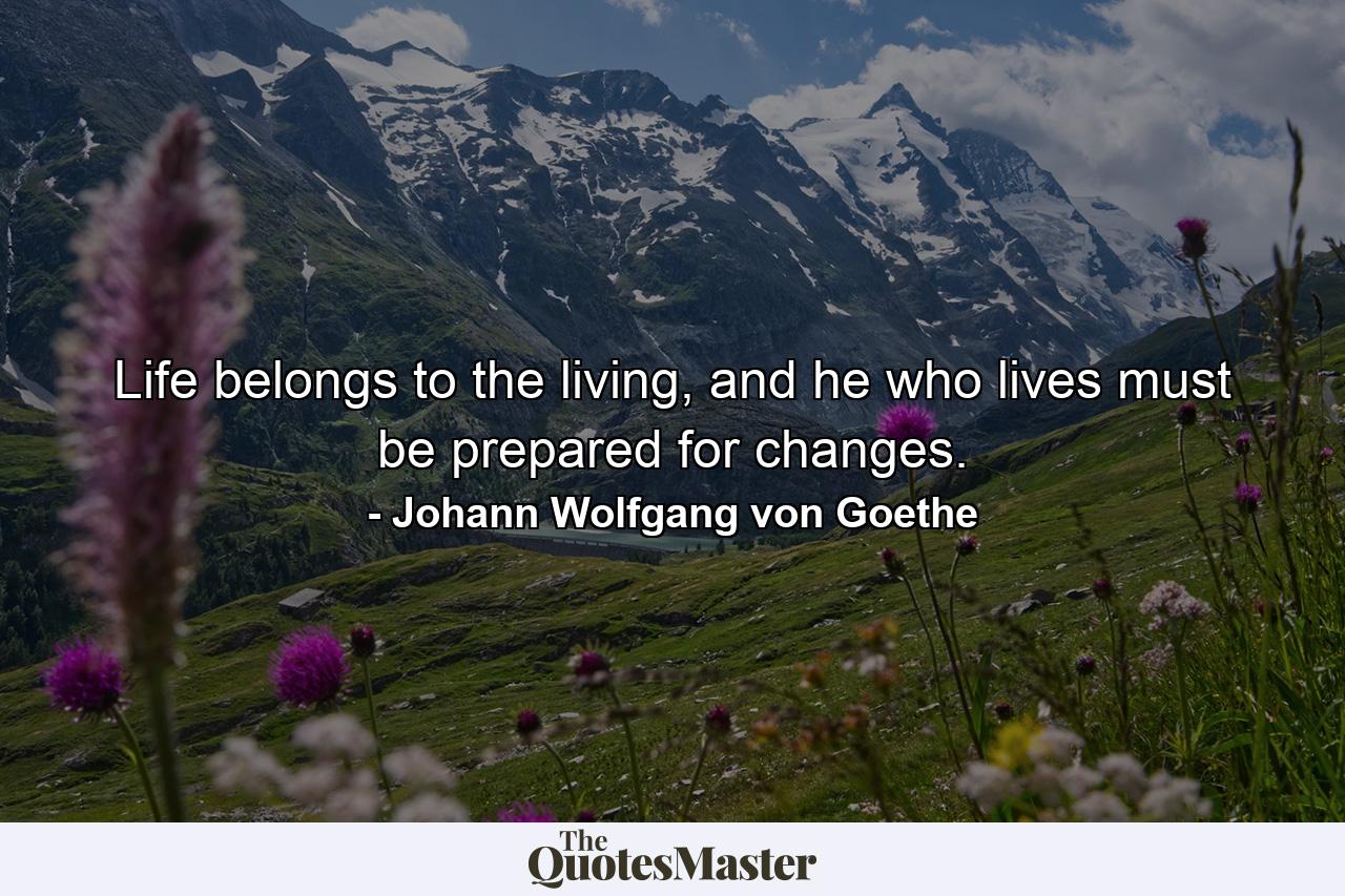 Life belongs to the living, and he who lives must be prepared for changes. - Quote by Johann Wolfgang von Goethe