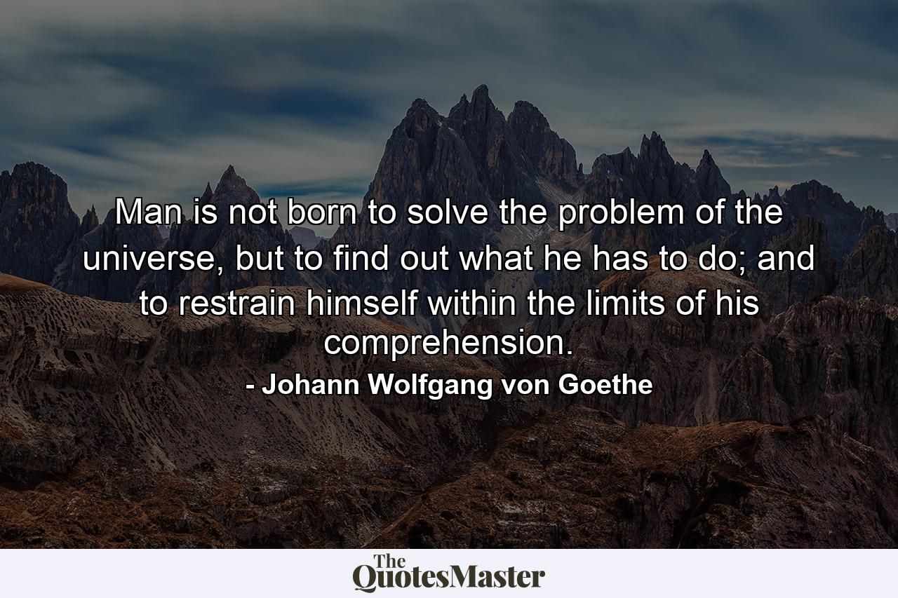 Man is not born to solve the problem of the universe, but to find out what he has to do; and to restrain himself within the limits of his comprehension. - Quote by Johann Wolfgang von Goethe