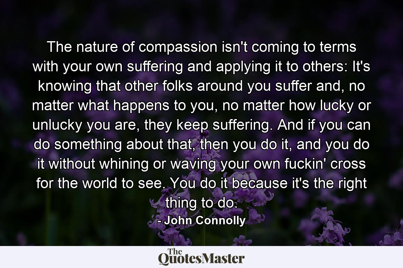 The nature of compassion isn't coming to terms with your own suffering and applying it to others: It's knowing that other folks around you suffer and, no matter what happens to you, no matter how lucky or unlucky you are, they keep suffering. And if you can do something about that, then you do it, and you do it without whining or waving your own fuckin' cross for the world to see. You do it because it's the right thing to do. - Quote by John Connolly