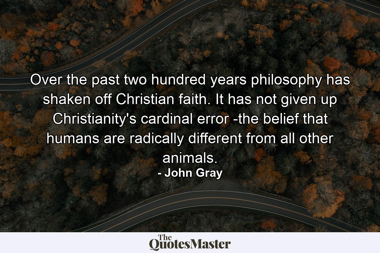 Over the past two hundred years philosophy has shaken off Christian faith. It has not given up Christianity's cardinal error -the belief that humans are radically different from all other animals. - Quote by John Gray