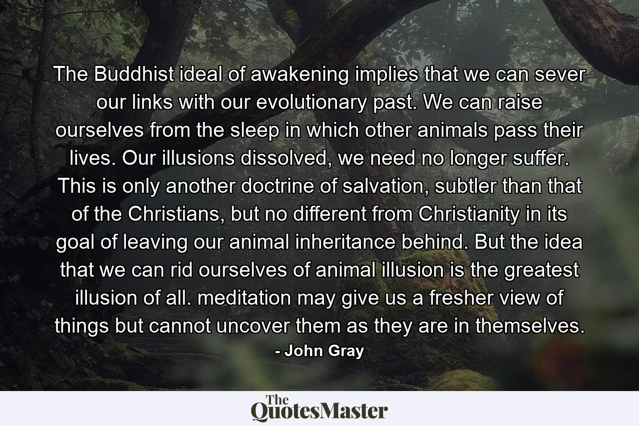 The Buddhist ideal of awakening implies that we can sever our links with our evolutionary past. We can raise ourselves from the sleep in which other animals pass their lives. Our illusions dissolved, we need no longer suffer. This is only another doctrine of salvation, subtler than that of the Christians, but no different from Christianity in its goal of leaving our animal inheritance behind. But the idea that we can rid ourselves of animal illusion is the greatest illusion of all. meditation may give us a fresher view of things but cannot uncover them as they are in themselves. - Quote by John Gray