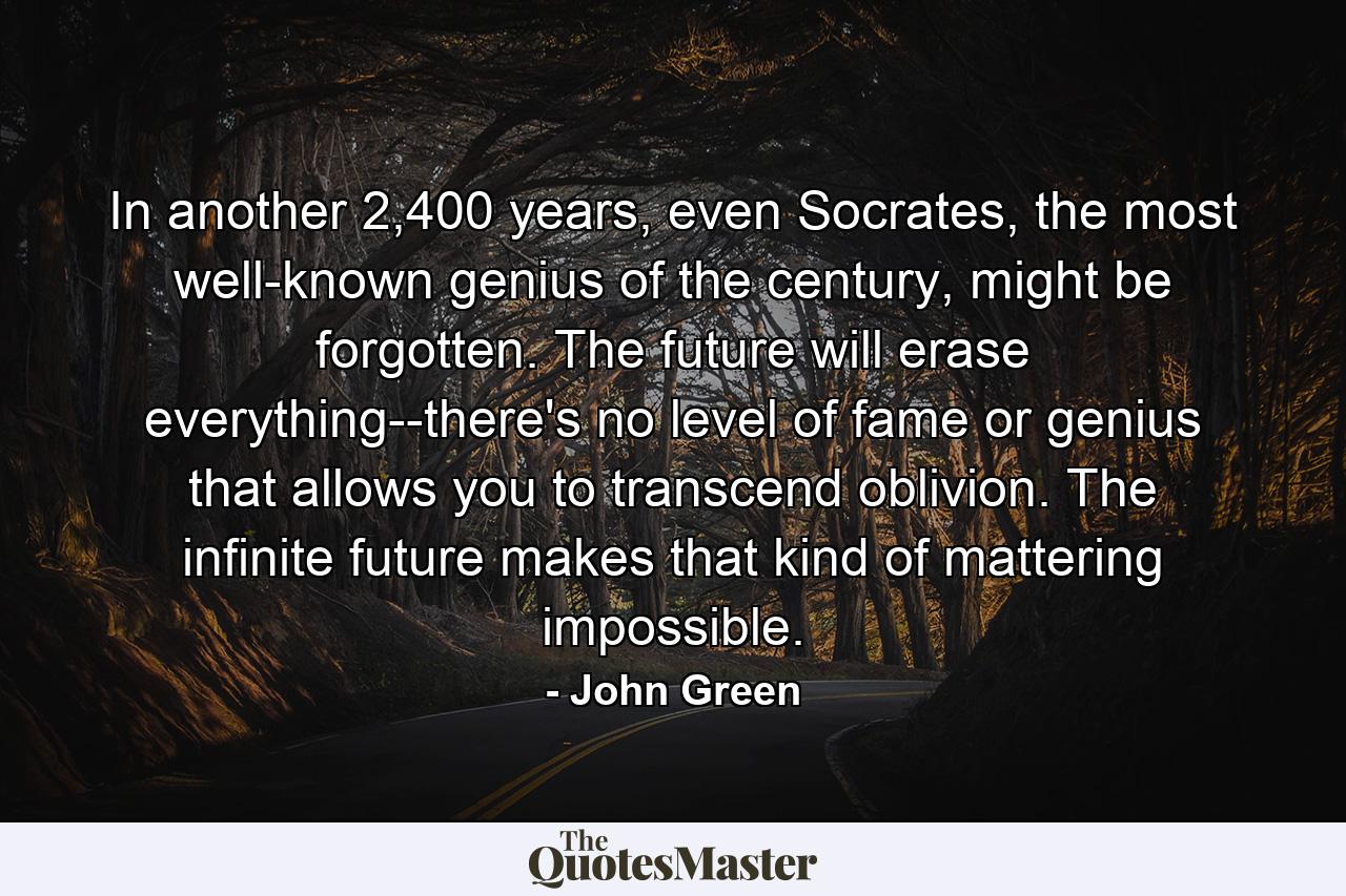 In another 2,400 years, even Socrates, the most well-known genius of the century, might be forgotten. The future will erase everything--there's no level of fame or genius that allows you to transcend oblivion. The infinite future makes that kind of mattering impossible. - Quote by John Green