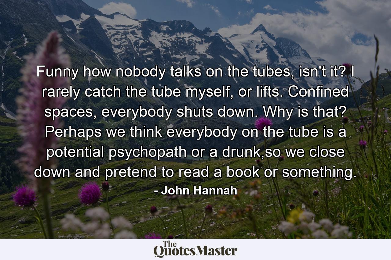 Funny how nobody talks on the tubes, isn't it? I rarely catch the tube myself, or lifts. Confined spaces, everybody shuts down. Why is that? Perhaps we think everybody on the tube is a potential psychopath or a drunk,so we close down and pretend to read a book or something. - Quote by John Hannah