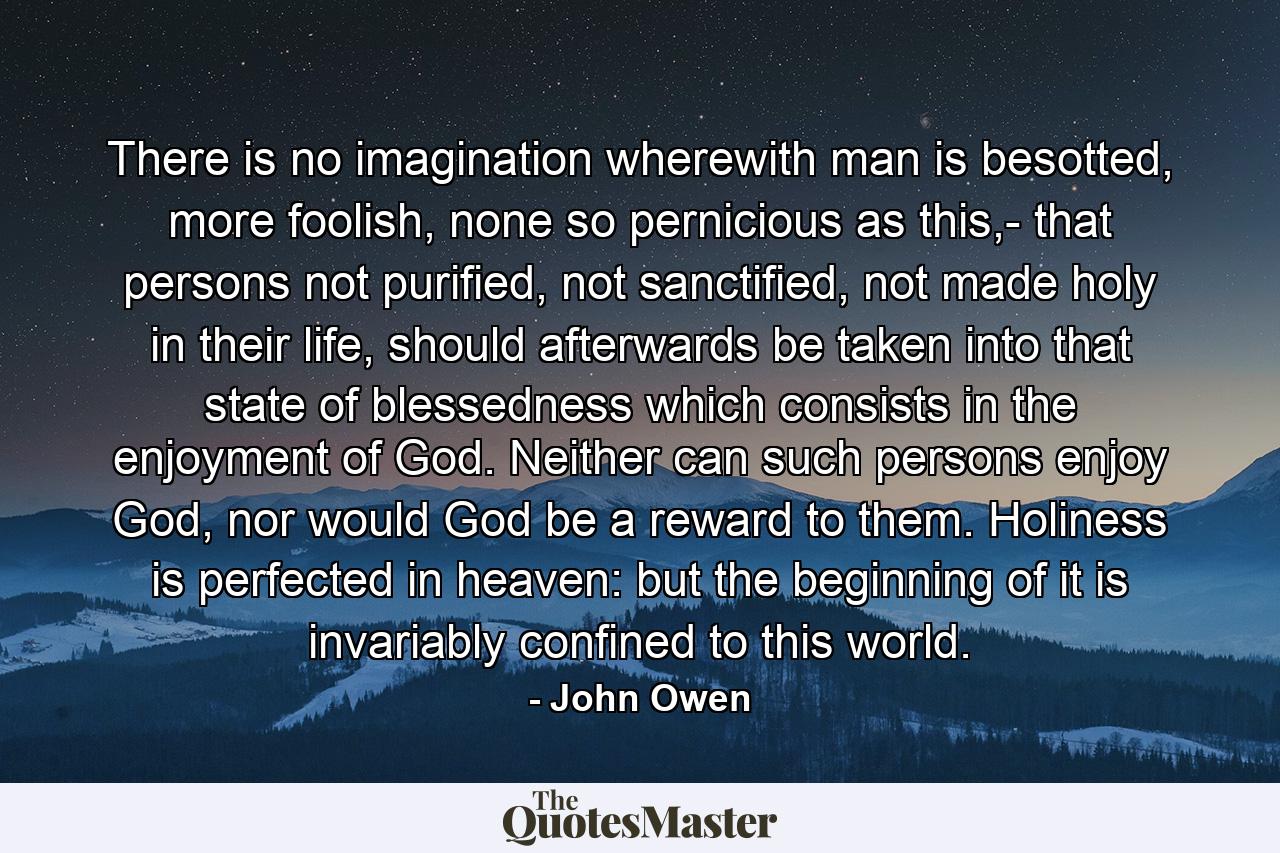 There is no imagination wherewith man is besotted, more foolish, none so pernicious as this,- that persons not purified, not sanctified, not made holy in their life, should afterwards be taken into that state of blessedness which consists in the enjoyment of God. Neither can such persons enjoy God, nor would God be a reward to them. Holiness is perfected in heaven: but the beginning of it is invariably confined to this world. - Quote by John Owen