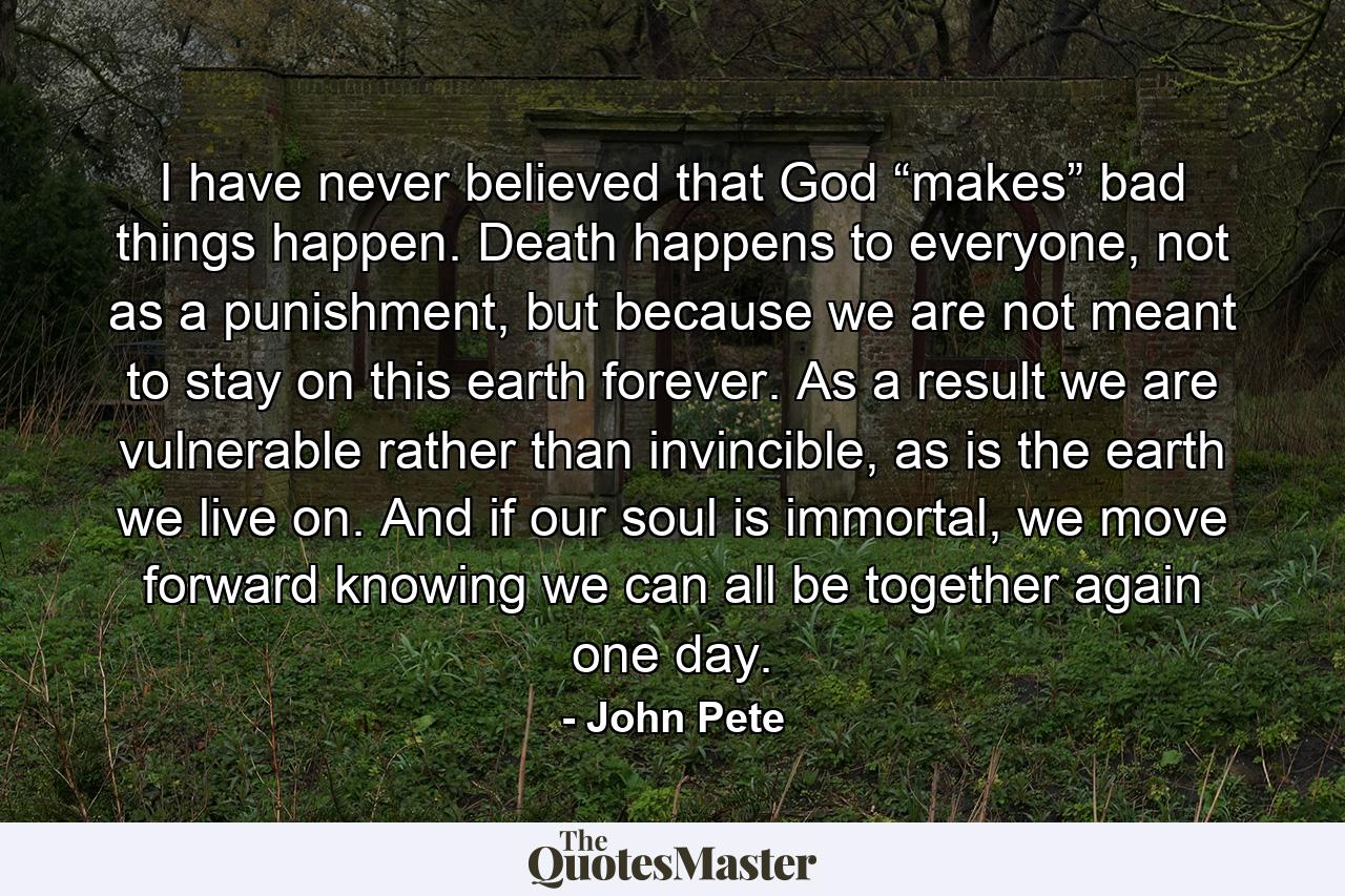 I have never believed that God “makes” bad things happen. Death happens to everyone, not as a punishment, but because we are not meant to stay on this earth forever. As a result we are vulnerable rather than invincible, as is the earth we live on. And if our soul is immortal, we move forward knowing we can all be together again one day. - Quote by John Pete