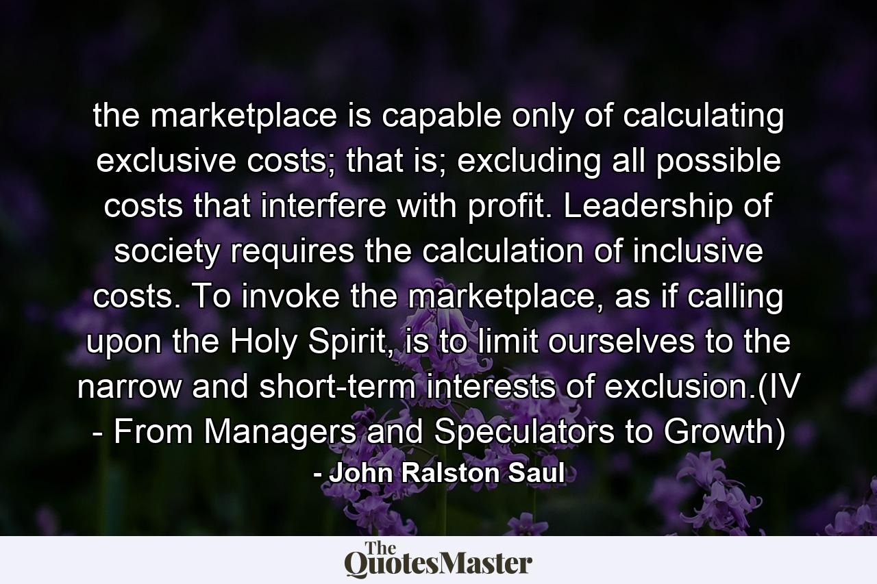 the marketplace is capable only of calculating exclusive costs; that is; excluding all possible costs that interfere with profit. Leadership of society requires the calculation of inclusive costs. To invoke the marketplace, as if calling upon the Holy Spirit, is to limit ourselves to the narrow and short-term interests of exclusion.(IV - From Managers and Speculators to Growth) - Quote by John Ralston Saul