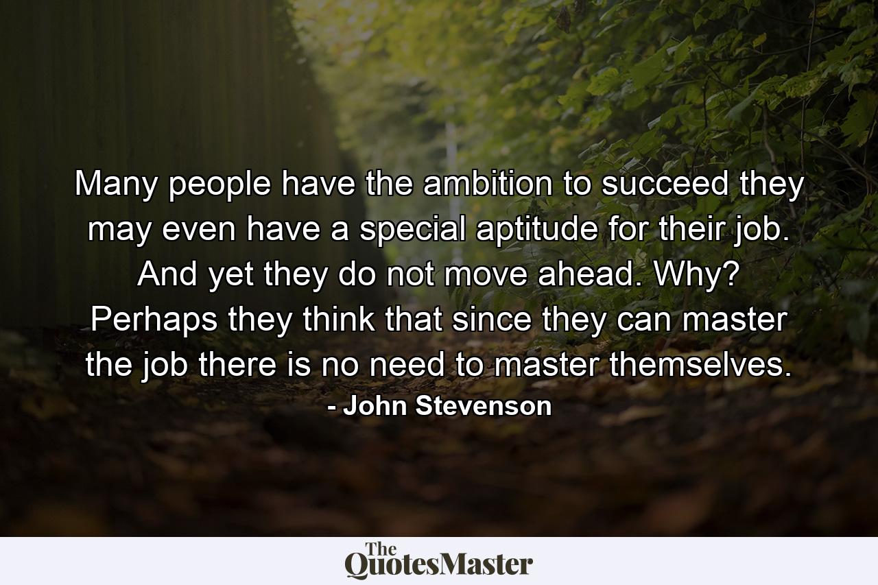 Many people have the ambition to succeed  they may even have a special aptitude for their job. And yet they do not move ahead. Why? Perhaps they think that since they can master the job  there is no need to master themselves. - Quote by John Stevenson