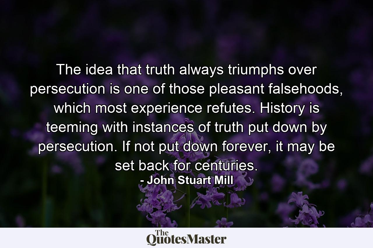 The idea that truth always triumphs over persecution is one of those pleasant falsehoods, which most experience refutes. History is teeming with instances of truth put down by persecution. If not put down forever, it may be set back for centuries. - Quote by John Stuart Mill