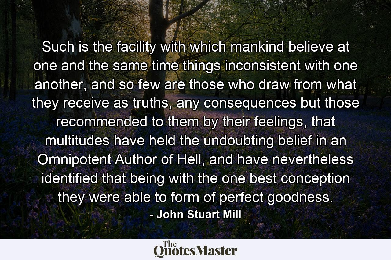 Such is the facility with which mankind believe at one and the same time things inconsistent with one another, and so few are those who draw from what they receive as truths, any consequences but those recommended to them by their feelings, that multitudes have held the undoubting belief in an Omnipotent Author of Hell, and have nevertheless identified that being with the one best conception they were able to form of perfect goodness. - Quote by John Stuart Mill