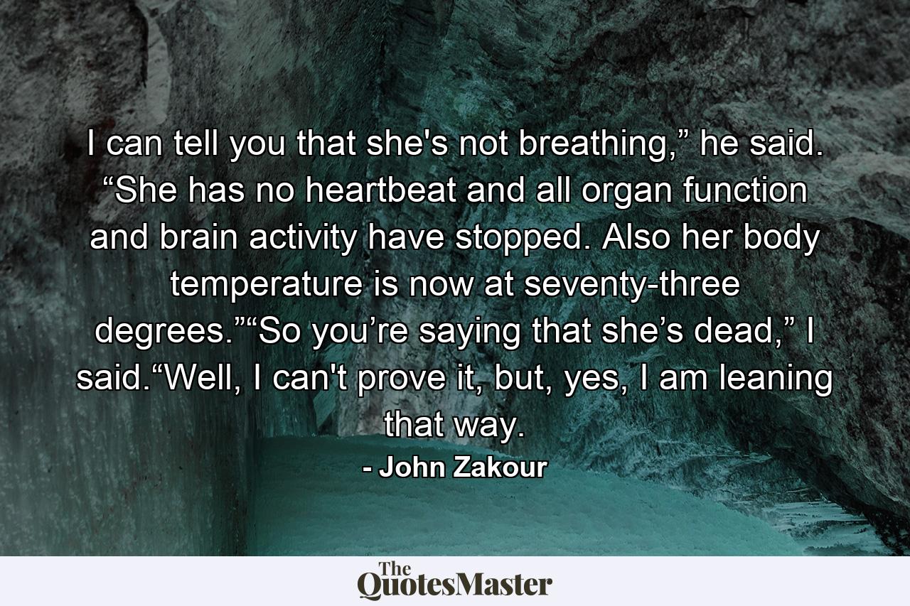 I can tell you that she's not breathing,” he said. “She has no heartbeat and all organ function and brain activity have stopped. Also her body temperature is now at seventy-three degrees.”“So you’re saying that she’s dead,” I said.“Well, I can't prove it, but, yes, I am leaning that way. - Quote by John Zakour