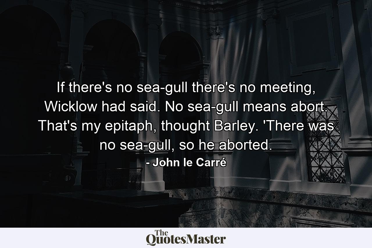 If there's no sea-gull there's no meeting, Wicklow had said. No sea-gull means abort. That's my epitaph, thought Barley. 'There was no sea-gull, so he aborted. - Quote by John le Carré