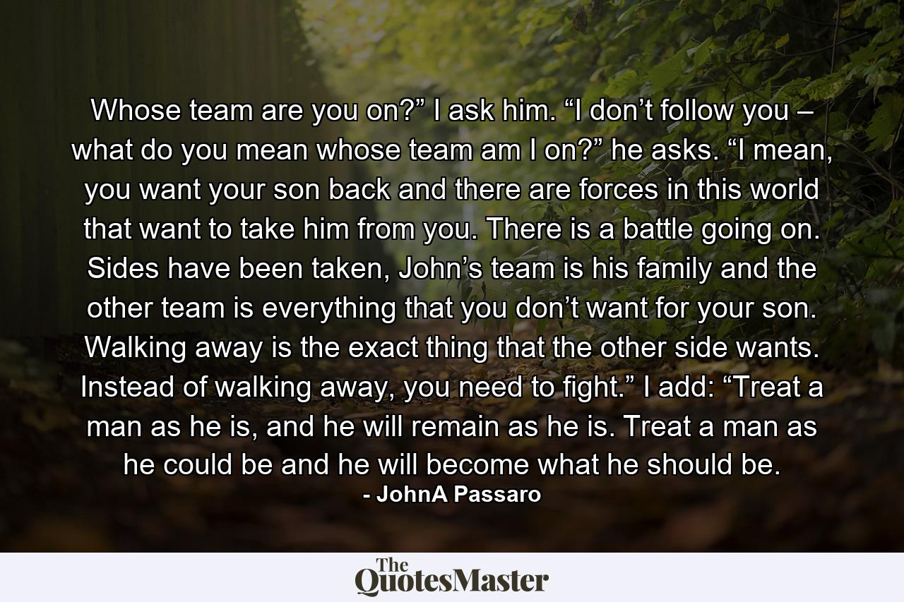 Whose team are you on?” I ask him.   “I don’t follow you – what do you mean whose team am I on?” he asks.   “I mean, you want your son back and there are forces in this world that want to take him from you. There is a battle going on. Sides have been taken, John’s team is his family and the other team is everything that you don’t want for your son. Walking away is the exact thing that the other side wants. Instead of walking away, you need to fight.”   I add: “Treat a man as he is, and he will remain as he is. Treat a man as he could be and he will become what he should be. - Quote by JohnA Passaro