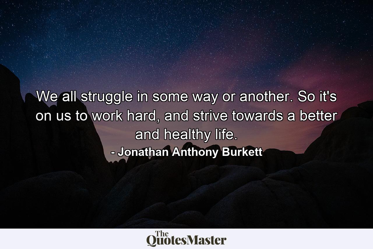 We all struggle in some way or another. So it's on us to work hard, and strive towards a better and healthy life. - Quote by Jonathan Anthony Burkett