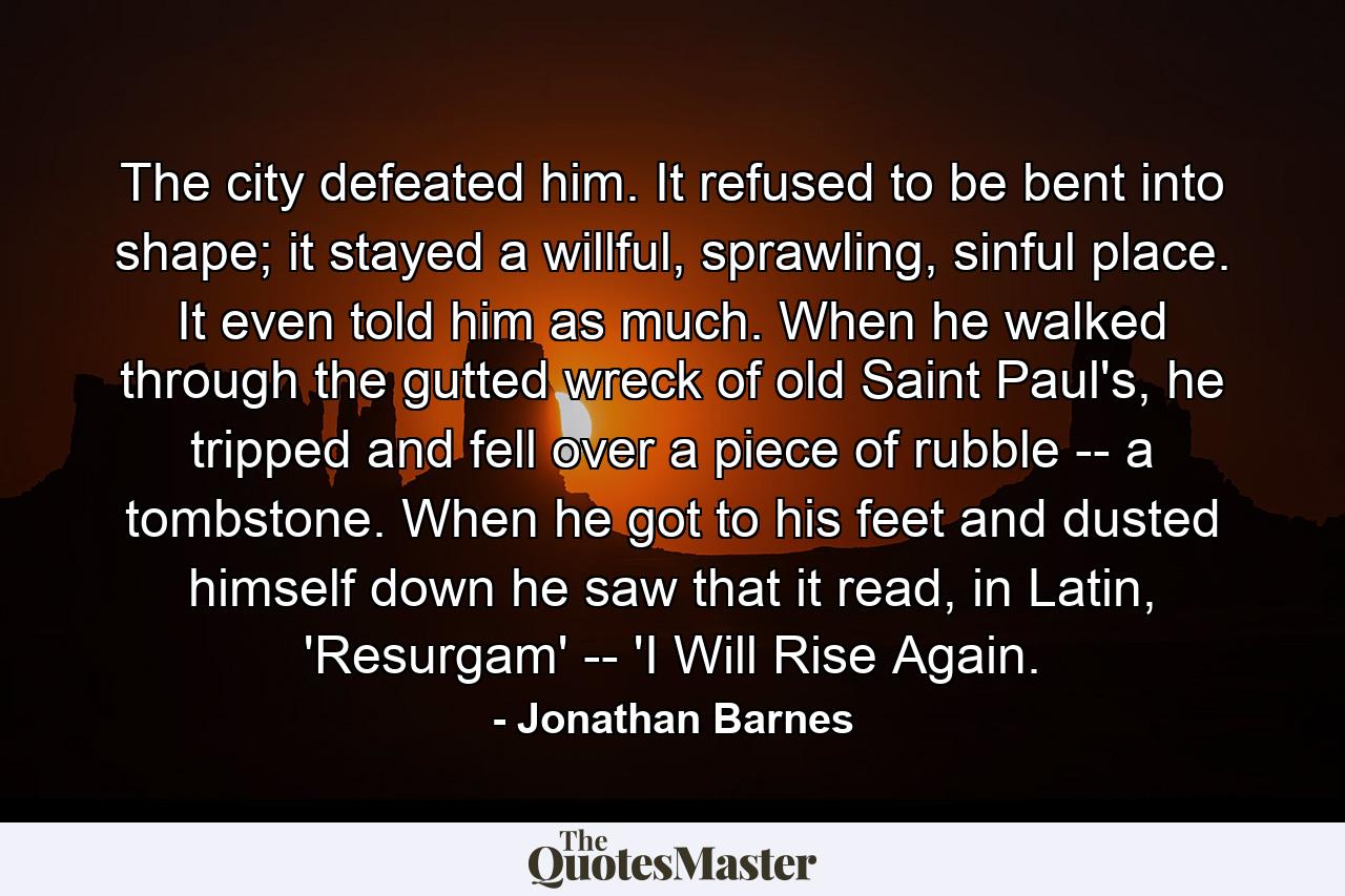 The city defeated him. It refused to be bent into shape; it stayed a willful, sprawling, sinful place. It even told him as much. When he walked through the gutted wreck of old Saint Paul's, he tripped and fell over a piece of rubble -- a tombstone. When he got to his feet and dusted himself down he saw that it read, in Latin, 'Resurgam' -- 'I Will Rise Again. - Quote by Jonathan Barnes