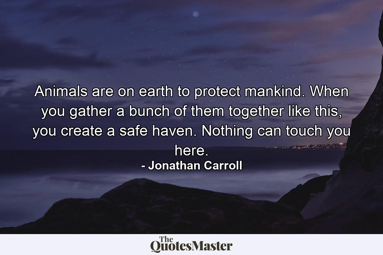 Animals are on earth to protect mankind. When you gather a bunch of them together like this, you create a safe haven. Nothing can touch you here. - Quote by Jonathan Carroll