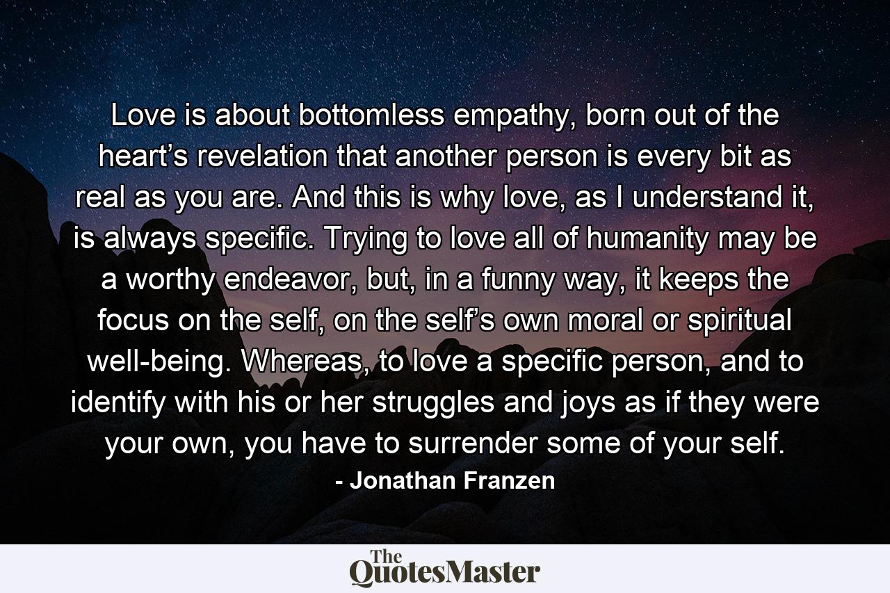 Love is about bottomless empathy, born out of the heart’s revelation that another person is every bit as real as you are. And this is why love, as I understand it, is always specific. Trying to love all of humanity may be a worthy endeavor, but, in a funny way, it keeps the focus on the self, on the self’s own moral or spiritual well-being. Whereas, to love a specific person, and to identify with his or her struggles and joys as if they were your own, you have to surrender some of your self. - Quote by Jonathan Franzen