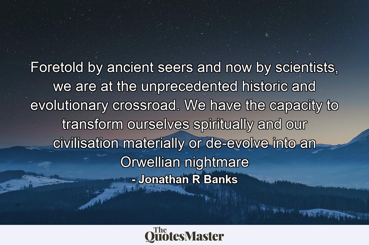 Foretold by ancient seers and now by scientists, we are at the unprecedented historic and evolutionary crossroad. We have the capacity to transform ourselves spiritually and our civilisation materially or de-evolve into an Orwellian nightmare - Quote by Jonathan R Banks