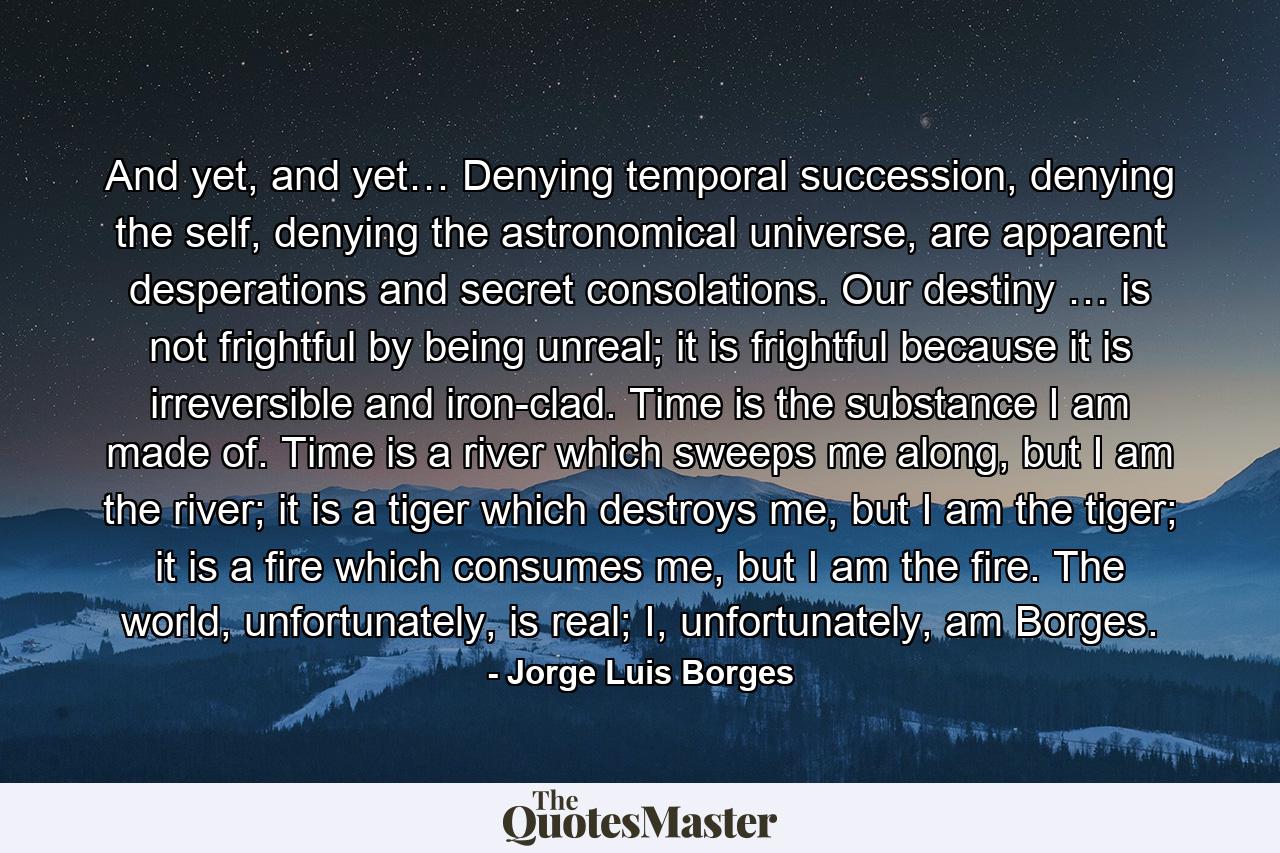 And yet, and yet… Denying temporal succession, denying the self, denying the astronomical universe, are apparent desperations and secret consolations. Our destiny … is not frightful by being unreal; it is frightful because it is irreversible and iron-clad. Time is the substance I am made of. Time is a river which sweeps me along, but I am the river; it is a tiger which destroys me, but I am the tiger; it is a fire which consumes me, but I am the fire. The world, unfortunately, is real; I, unfortunately, am Borges. - Quote by Jorge Luis Borges