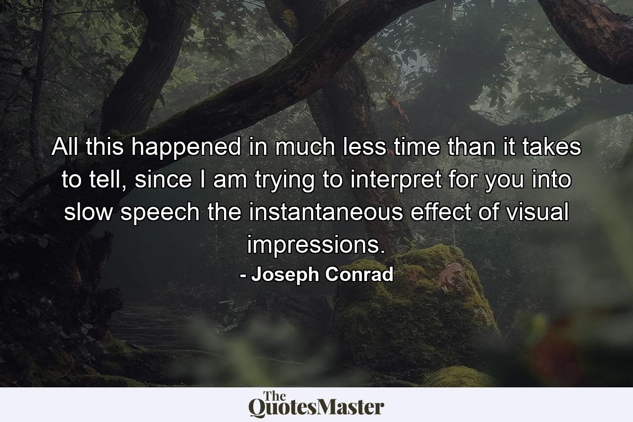 All this happened in much less time than it takes to tell, since I am trying to interpret for you into slow speech the instantaneous effect of visual impressions. - Quote by Joseph Conrad