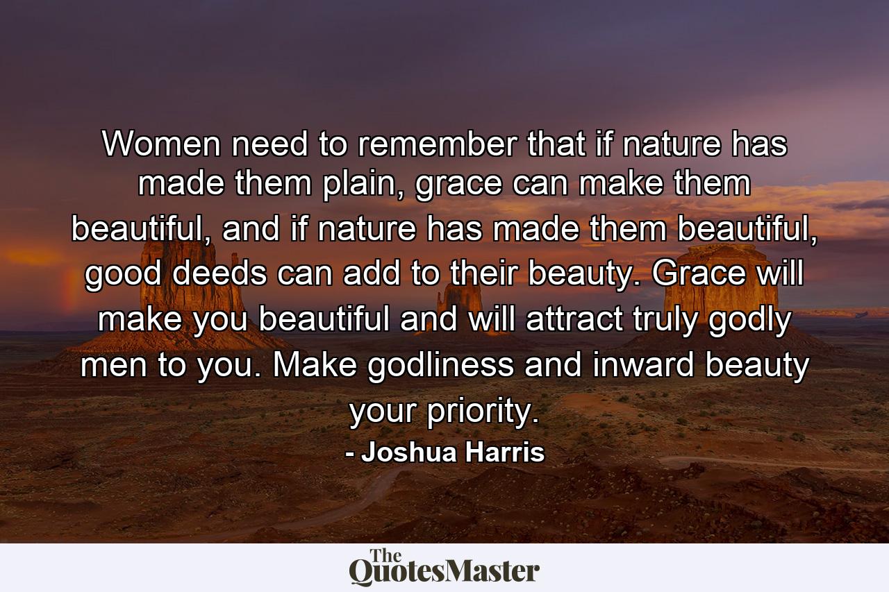 Women need to remember that if nature has made them plain, grace can make them beautiful, and if nature has made them beautiful, good deeds can add to their beauty. Grace will make you beautiful and will attract truly godly men to you. Make godliness and inward beauty your priority. - Quote by Joshua Harris