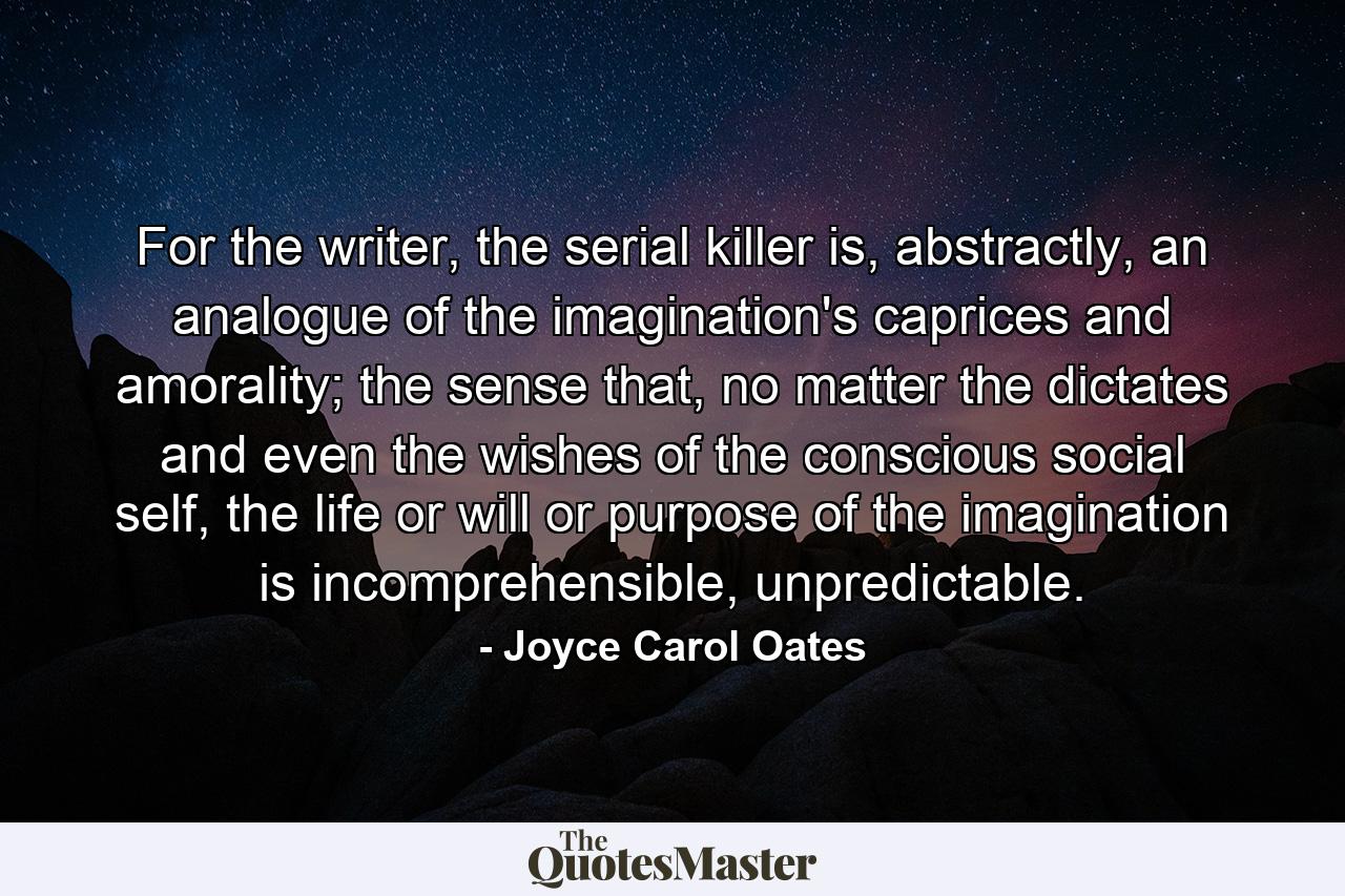 For the writer, the serial killer is, abstractly, an analogue of the imagination's caprices and amorality; the sense that, no matter the dictates and even the wishes of the conscious social self, the life or will or purpose of the imagination is incomprehensible, unpredictable. - Quote by Joyce Carol Oates