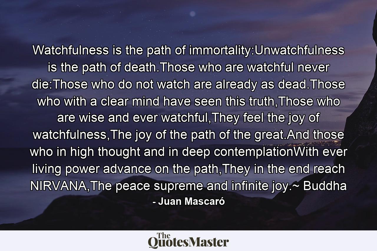 Watchfulness is the path of immortality:Unwatchfulness is the path of death.Those who are watchful never die:Those who do not watch are already as dead.Those who with a clear mind have seen this truth,Those who are wise and ever watchful,They feel the joy of watchfulness,The joy of the path of the great.And those who in high thought and in deep contemplationWith ever living power advance on the path,They in the end reach NIRVANA,The peace supreme and infinite joy.~ Buddha - Quote by Juan Mascaró