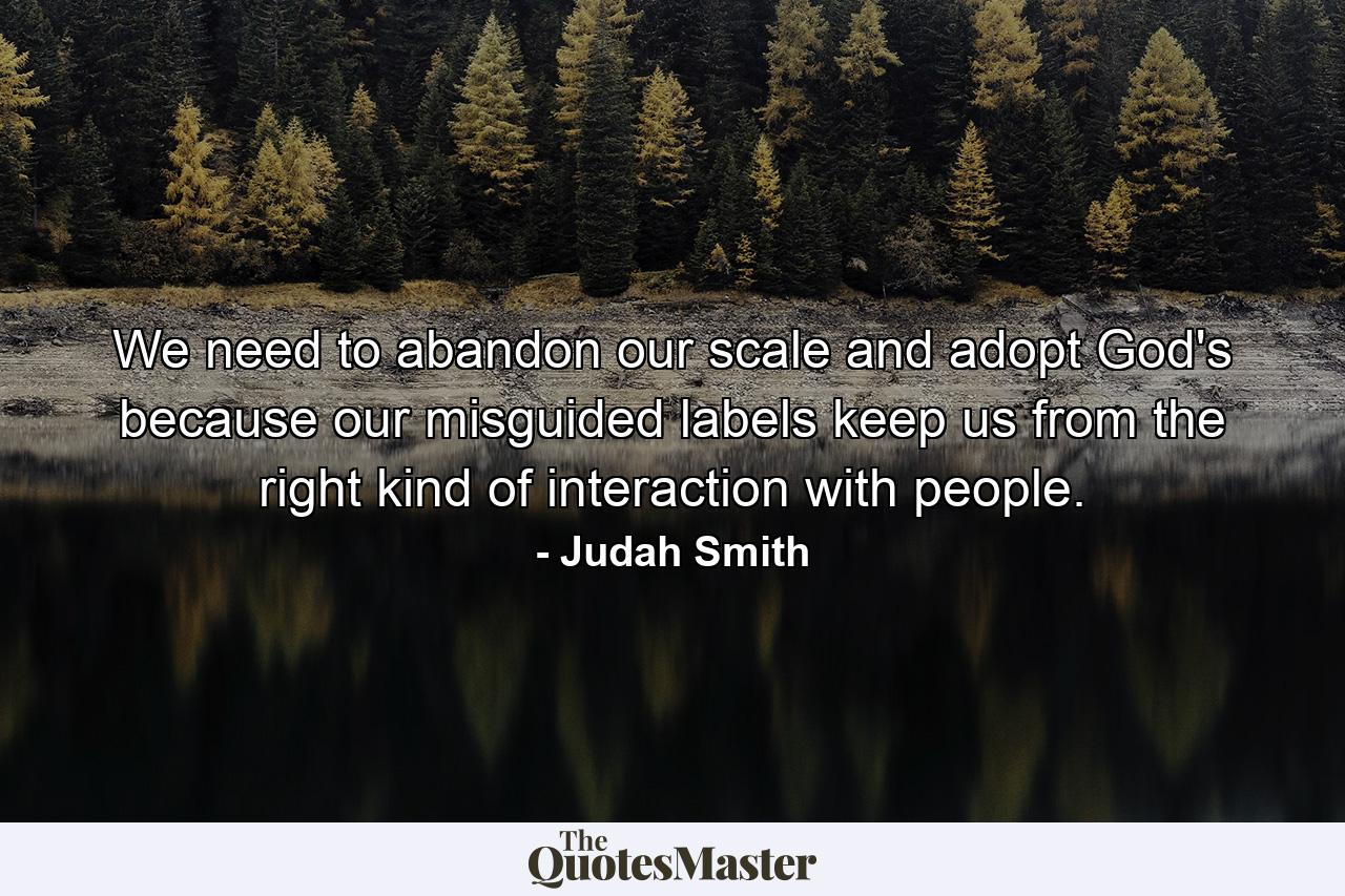 We need to abandon our scale and adopt God's because our misguided labels keep us from the right kind of interaction with people. - Quote by Judah Smith