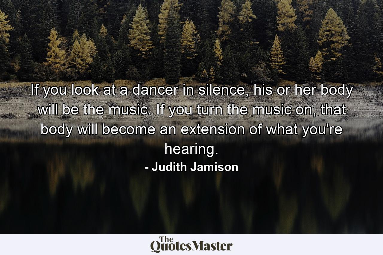 If you look at a dancer in silence, his or her body will be the music. If you turn the music on, that body will become an extension of what you're hearing. - Quote by Judith Jamison