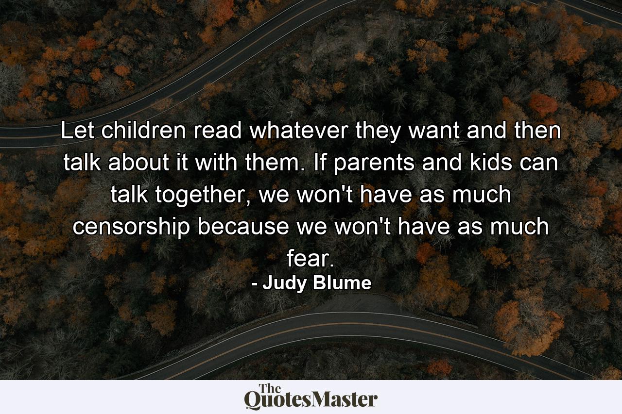 Let children read whatever they want and then talk about it with them. If parents and kids can talk together, we won't have as much censorship because we won't have as much fear. - Quote by Judy Blume