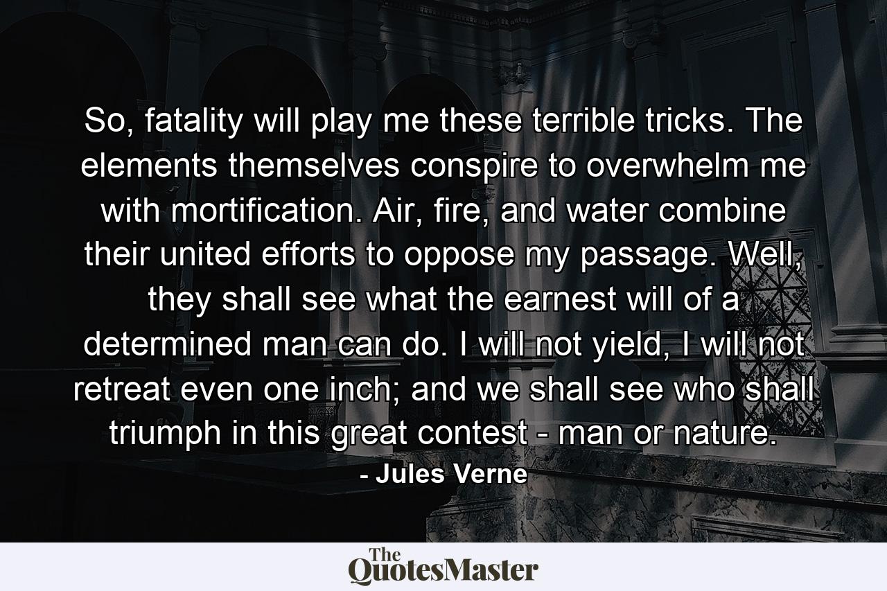 So, fatality will play me these terrible tricks. The elements themselves conspire to overwhelm me with mortification. Air, fire, and water combine their united efforts to oppose my passage. Well, they shall see what the earnest will of a determined man can do. I will not yield, I will not retreat even one inch; and we shall see who shall triumph in this great contest - man or nature. - Quote by Jules Verne