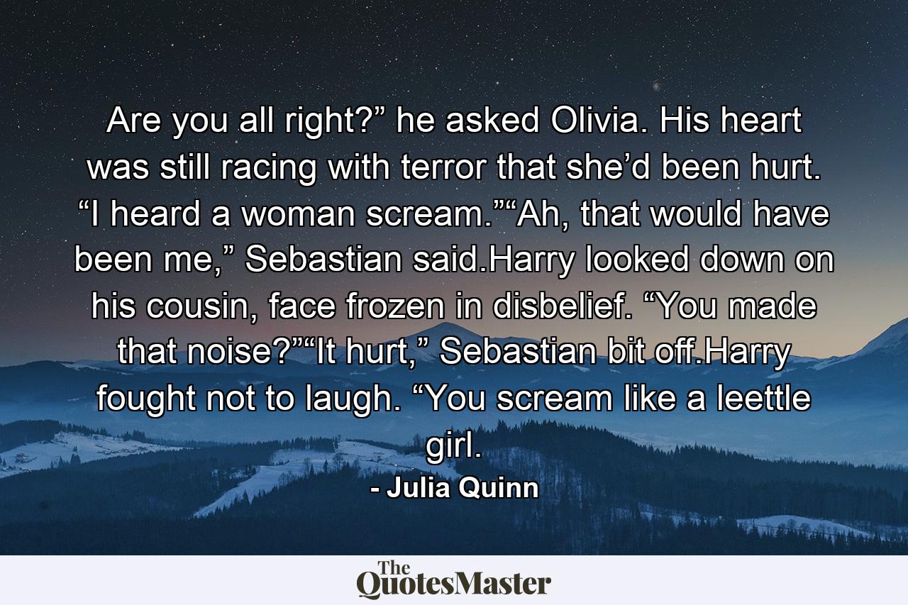 Are you all right?” he asked Olivia. His heart was still racing with terror that she’d been hurt. “I heard a woman scream.”“Ah, that would have been me,” Sebastian said.Harry looked down on his cousin, face frozen in disbelief. “You made that noise?”“It hurt,” Sebastian bit off.Harry fought not to laugh. “You scream like a leettle girl. - Quote by Julia Quinn