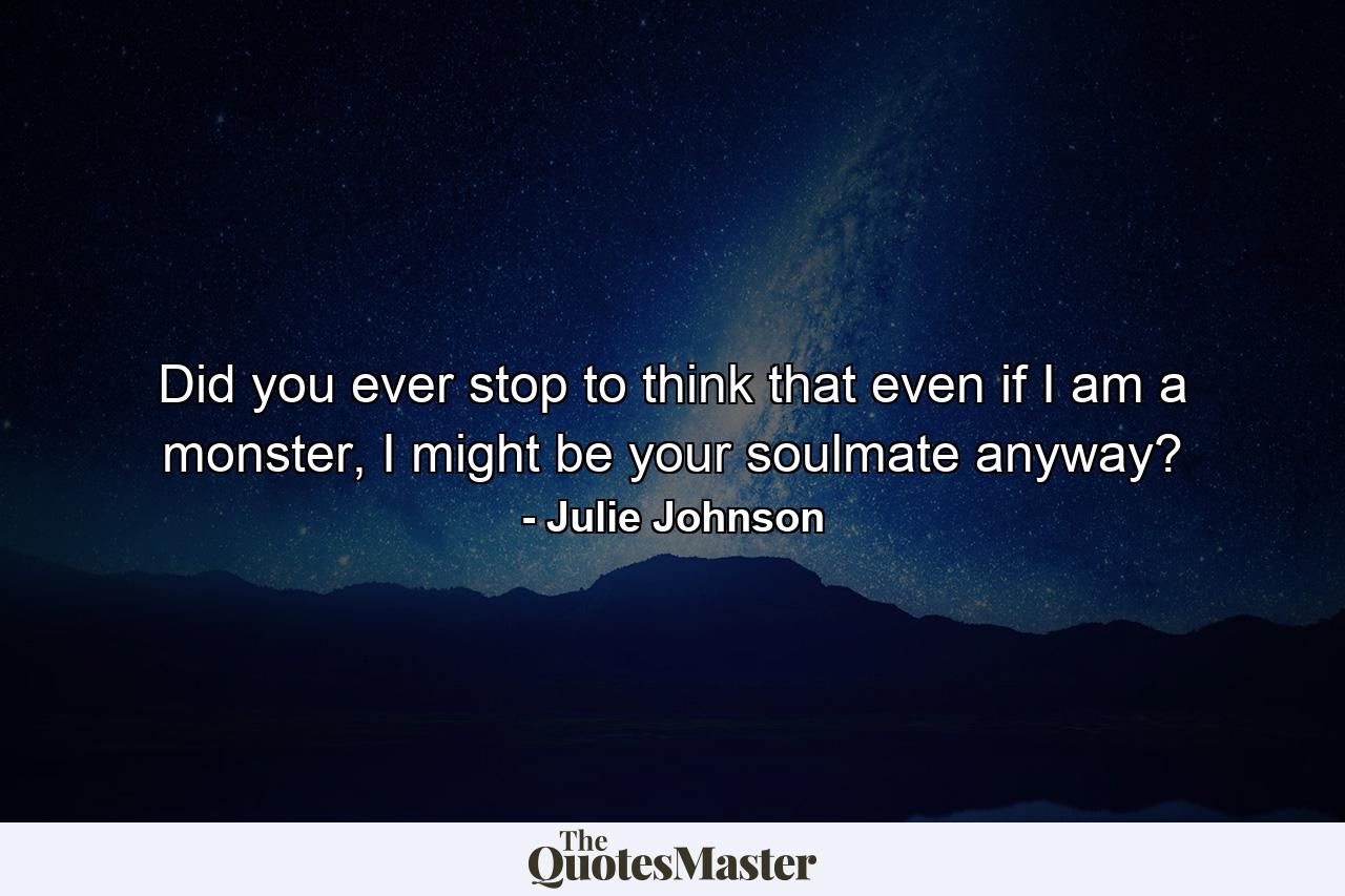 Did you ever stop to think that even if I am a monster, I might be your soulmate anyway? - Quote by Julie Johnson