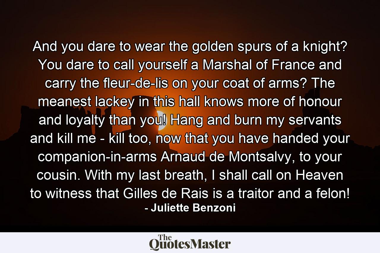 And you dare to wear the golden spurs of a knight? You dare to call yourself a Marshal of France and carry the fleur-de-lis on your coat of arms? The meanest lackey in this hall knows more of honour and loyalty than you! Hang and burn my servants and kill me - kill too, now that you have handed your companion-in-arms Arnaud de Montsalvy, to your cousin. With my last breath, I shall call on Heaven to witness that Gilles de Rais is a traitor and a felon! - Quote by Juliette Benzoni