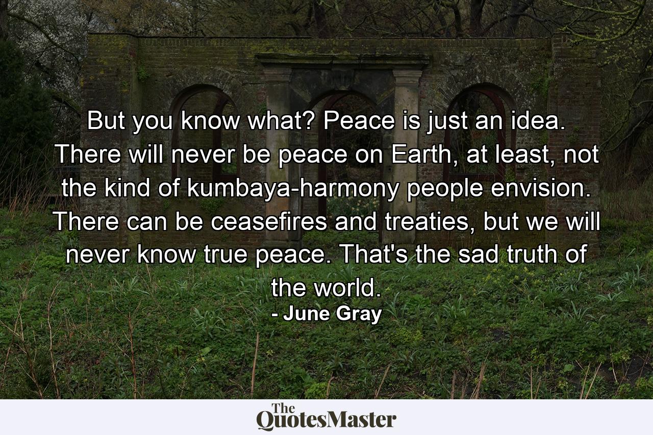 But you know what? Peace is just an idea. There will never be peace on Earth, at least, not the kind of kumbaya-harmony people envision. There can be ceasefires and treaties, but we will never know true peace. That's the sad truth of the world. - Quote by June Gray